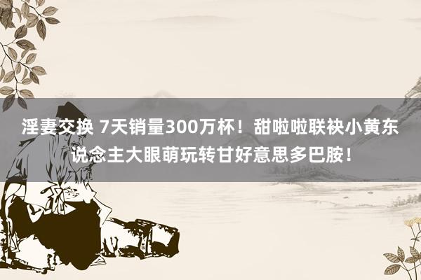 淫妻交换 7天销量300万杯!甜啦啦联袂小黄东说念主大眼萌玩转甘好意思多巴胺!