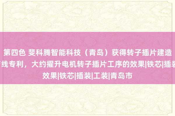 第四色 斐科腾智能科技(青岛)获得转子插片建造及电机拼装产线专利,大约擢升电机转子插片工序的效果|铁芯|插装|工装|青岛市