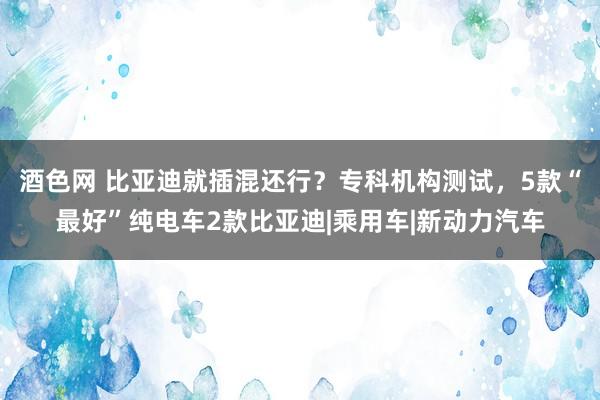 酒色网 比亚迪就插混还行?专科机构测试,5款“最好”纯电车2款比亚迪|乘用车|新动力汽车