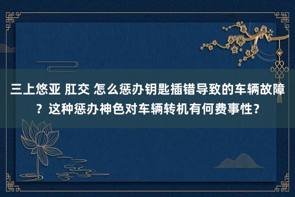 三上悠亚 肛交 怎么惩办钥匙插错导致的车辆故障?这种惩办神色对车辆转机有何费事性?