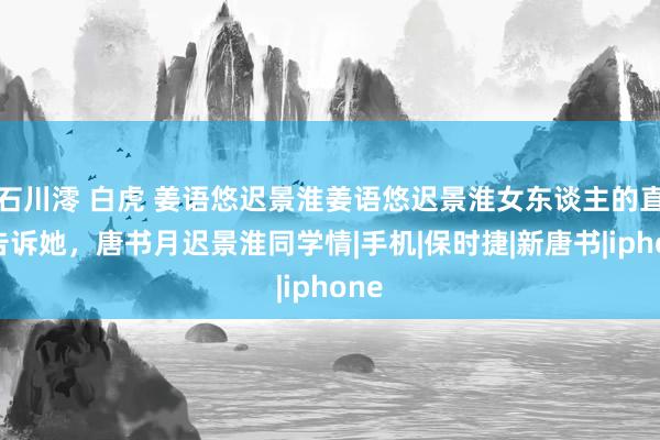 石川澪 白虎 姜语悠迟景淮姜语悠迟景淮女东谈主的直观告诉她，唐书月迟景淮同学情|手机|保时捷|新唐书|iphone