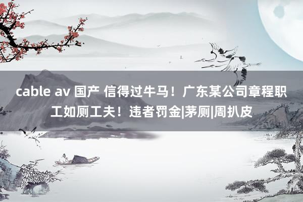 cable av 国产 信得过牛马!广东某公司章程职工如厕工夫!违者罚金|茅厕|周扒皮