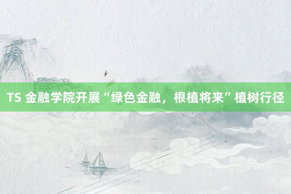 TS 金融学院开展“绿色金融，根植将来”植树行径