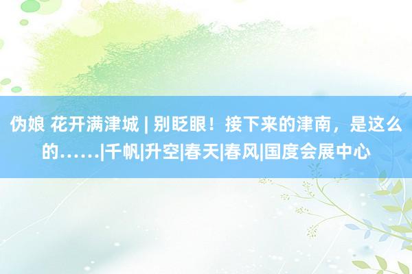 伪娘 花开满津城 | 别眨眼!接下来的津南,是这么的……|千帆|升空|春天|春风|国度会展中心
