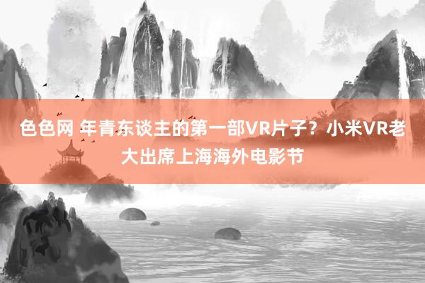 色色网 年青东谈主的第一部VR片子？小米VR老大出席上海海外电影节
