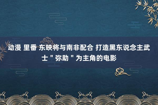 动漫 里番 东映将与南非配合 打造黑东说念主武士"弥助"为主角的电影