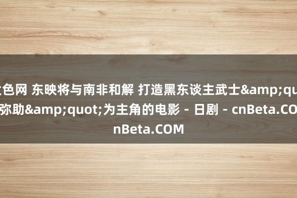大色网 东映将与南非和解 打造黑东谈主武士"弥助"为主角的电影 - 日剧 - cnBeta.COM