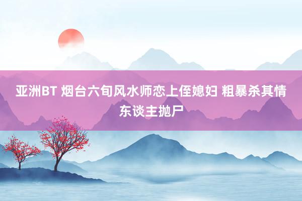 亚洲BT 烟台六旬风水师恋上侄媳妇 粗暴杀其情东谈主抛尸