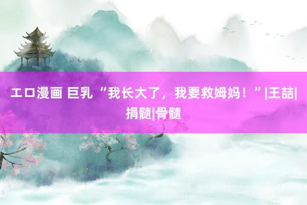 エロ漫画 巨乳 “我长大了，我要救姆妈！”|王喆|捐髓|骨髓