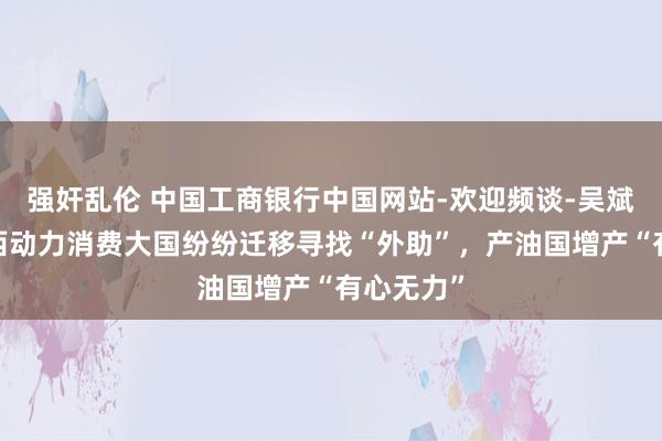 强奸乱伦 中国工商银行中国网站-欢迎频谈-吴斌栏目-泰西动力消费大国纷纷迁移寻找“外助”，产油国增产“有心无力”