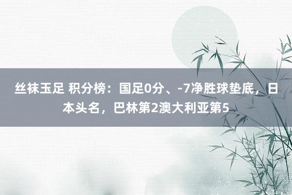 丝袜玉足 积分榜：国足0分、-7净胜球垫底，日本头名，巴林第2澳大利亚第5