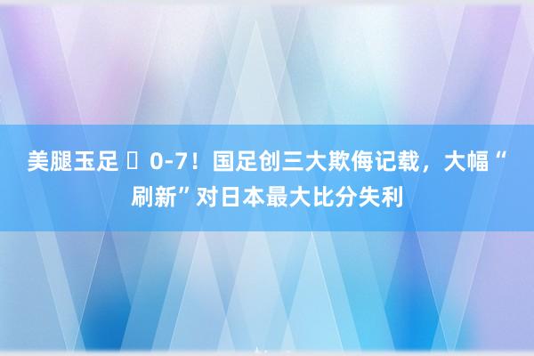 美腿玉足 ❌0-7！国足创三大欺侮记载，大幅“刷新”对日本最大比分失利
