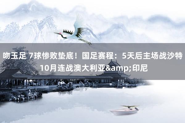 吻玉足 7球惨败垫底！国足赛程：5天后主场战沙特 10月连战澳大利亚&印尼