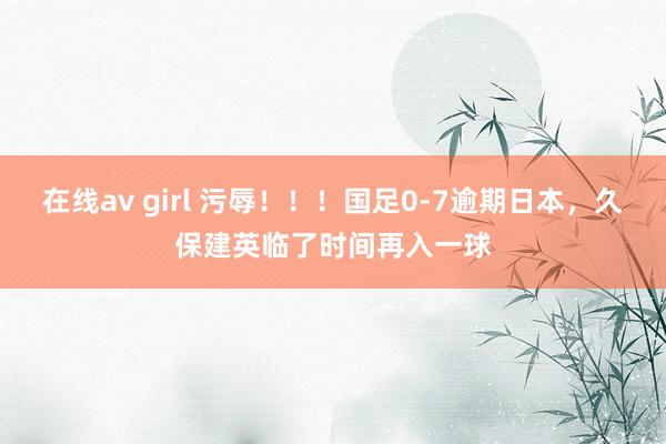 在线av girl 污辱！！！国足0-7逾期日本，久保建英临了时间再入一球