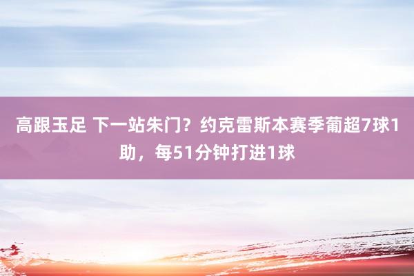 高跟玉足 下一站朱门？约克雷斯本赛季葡超7球1助，每51分钟打进1球