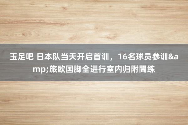 玉足吧 日本队当天开启首训，16名球员参训&旅欧国脚全进行室内归附闇练
