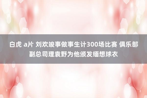 白虎 a片 刘欢竣事做事生计300场比赛 俱乐部副总司理袁野为他颁发缅想球衣