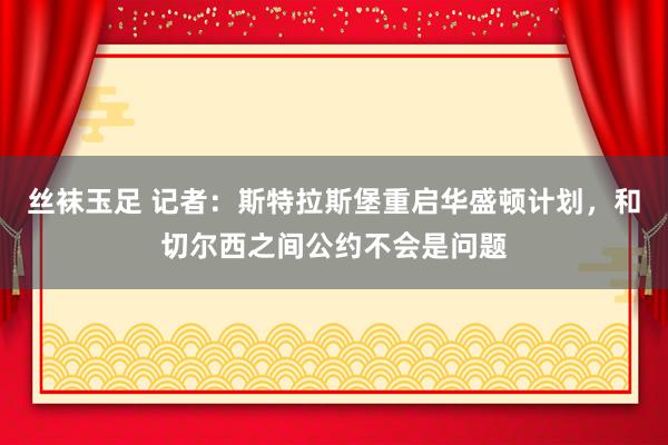 丝袜玉足 记者：斯特拉斯堡重启华盛顿计划，和切尔西之间公约不会是问题