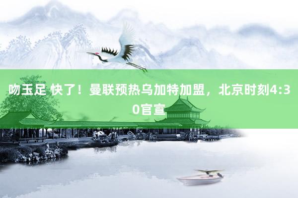 吻玉足 快了！曼联预热乌加特加盟，北京时刻4:30官宣