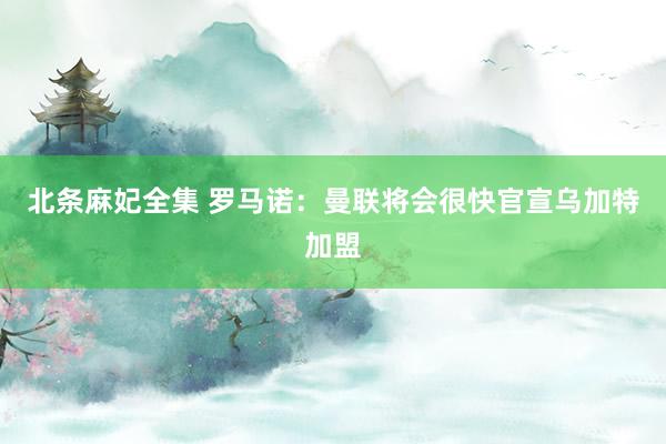 北条麻妃全集 罗马诺：曼联将会很快官宣乌加特加盟