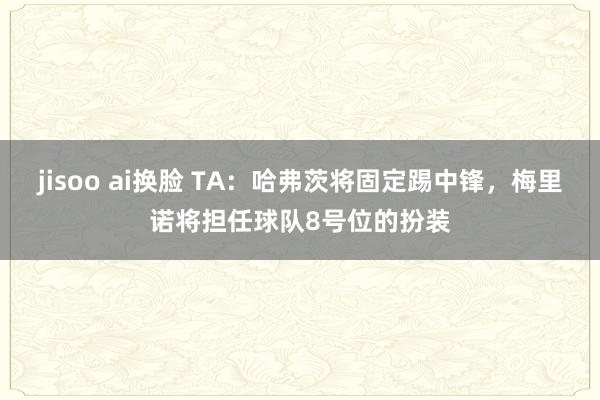 jisoo ai换脸 TA:哈弗茨将固定踢中锋,梅里诺将担任球队8号位的扮装
