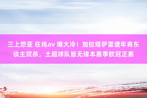 三上悠亚 在线av 爆大冷!加拉塔萨雷遭年青东谈主双杀,土超球队皆无缘本赛季欧冠正赛