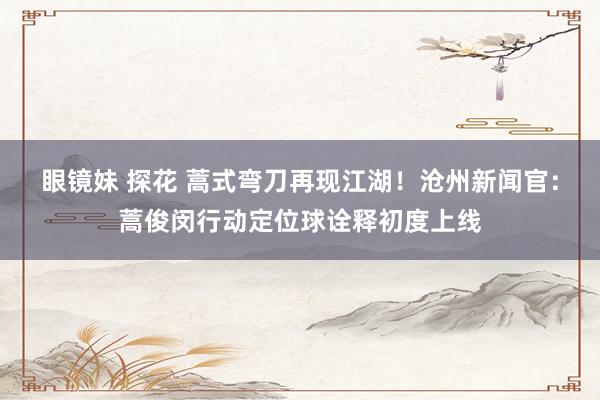 眼镜妹 探花 蒿式弯刀再现江湖！沧州新闻官：蒿俊闵行动定位球诠释初度上线
