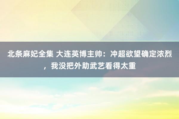 北条麻妃全集 大连英博主帅:冲超欲望确定浓烈,我没把外助武艺看得太重