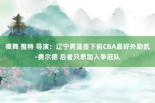 裸舞 推特 导演：辽宁男篮签下前CBA最好外助凯-费尔德 后者只思加入争冠队