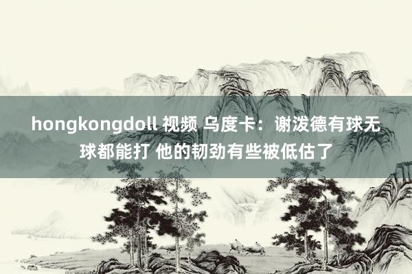 hongkongdoll 视频 乌度卡:谢泼德有球无球都能打 他的韧劲有些被低估了