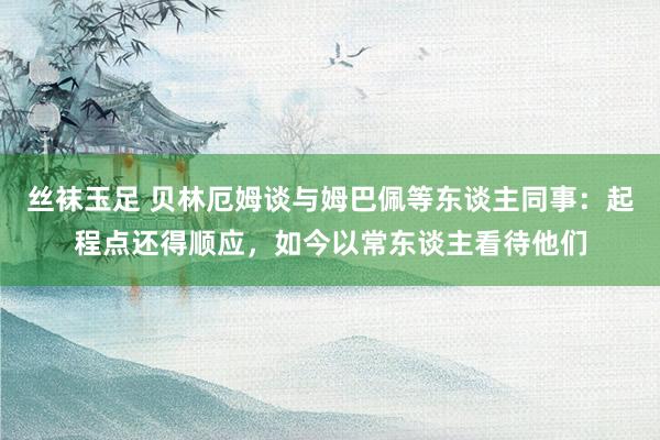 丝袜玉足 贝林厄姆谈与姆巴佩等东谈主同事:起程点还得顺应,如今以常东谈主看待他们
