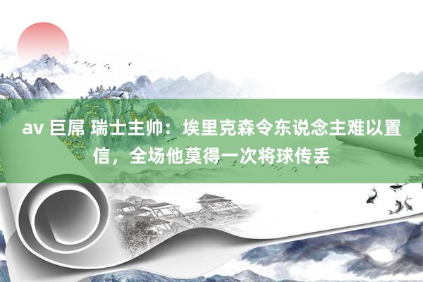 av 巨屌 瑞士主帅：埃里克森令东说念主难以置信，全场他莫得一次将球传丢