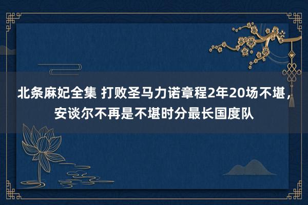 北条麻妃全集 打败圣马力诺章程2年20场不堪，安谈尔不再是不堪时分最长国度队