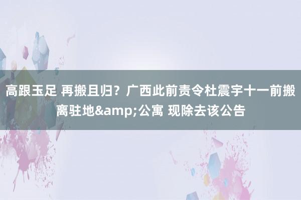 高跟玉足 再搬且归？广西此前责令杜震宇十一前搬离驻地&公寓 现除去该公告
