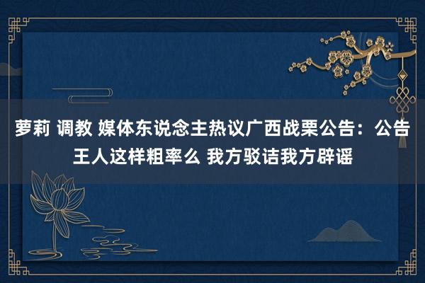 萝莉 调教 媒体东说念主热议广西战栗公告:公告王人这样粗率么 我方驳诘我方辟谣