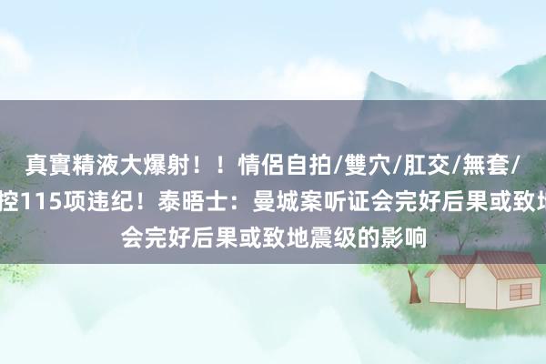 真實精液大爆射!!情侶自拍/雙穴/肛交/無套/大量噴精 被控115项违纪!泰晤士:曼城案听证会完好后果或致地震级的影响