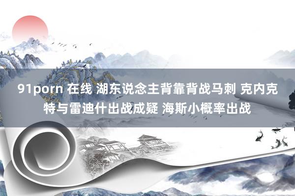 91porn 在线 湖东说念主背靠背战马刺 克内克特与雷迪什出战成疑 海斯小概率出战