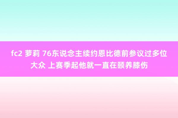 fc2 萝莉 76东说念主续约恩比德前参议过多位大众 上赛季起他就一直在颐养膝伤