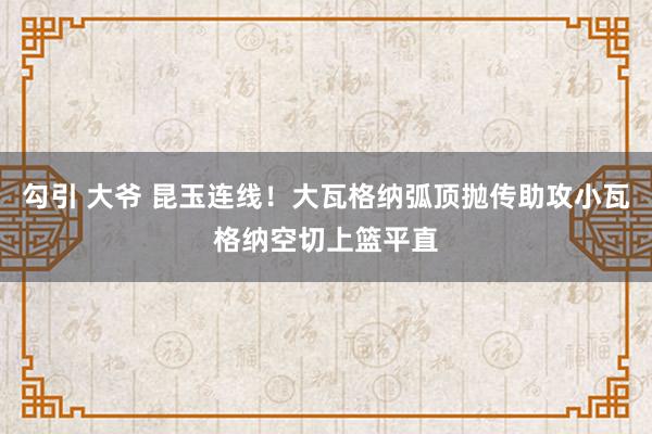 勾引 大爷 昆玉连线！大瓦格纳弧顶抛传助攻小瓦格纳空切上篮平直