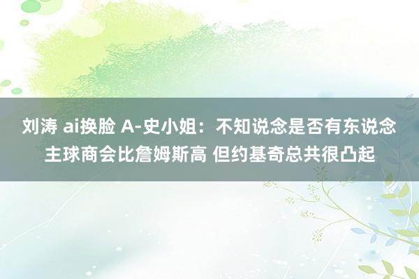 刘涛 ai换脸 A-史小姐：不知说念是否有东说念主球商会比詹姆斯高 但约基奇总共很凸起