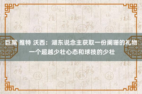 巨屌 推特 沃西：湖东说念主获取一份阑珊的礼物 一个超越少壮心态和球技的少壮
