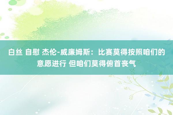 白丝 自慰 杰伦-威廉姆斯：比赛莫得按照咱们的意愿进行 但咱们莫得俯首丧气