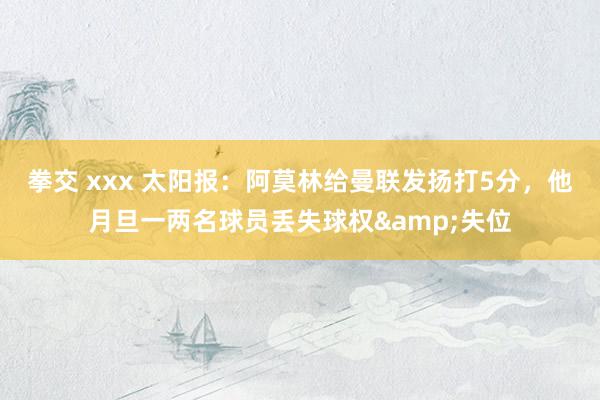 拳交 xxx 太阳报:阿莫林给曼联发扬打5分,他月旦一两名球员丢失球权&失位
