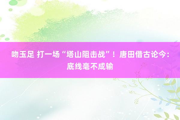 吻玉足 打一场“塔山阻击战”!唐田借古论今:底线毫不成输