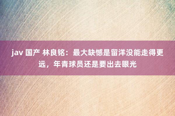 jav 国产 林良铭:最大缺憾是留洋没能走得更远,年青球员还是要出去眼光