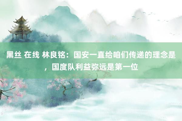 黑丝 在线 林良铭:国安一直给咱们传递的理念是,国度队利益弥远是第一位