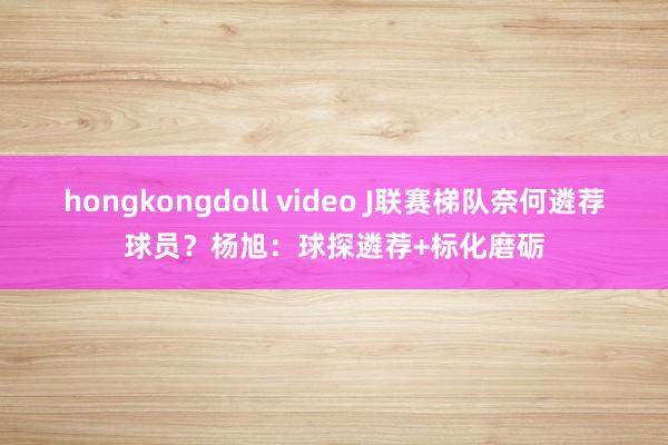 hongkongdoll video J联赛梯队奈何遴荐球员?杨旭:球探遴荐+标化磨砺