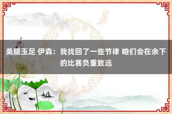 美腿玉足 伊森：我找回了一些节律 咱们会在余下的比赛负重致远