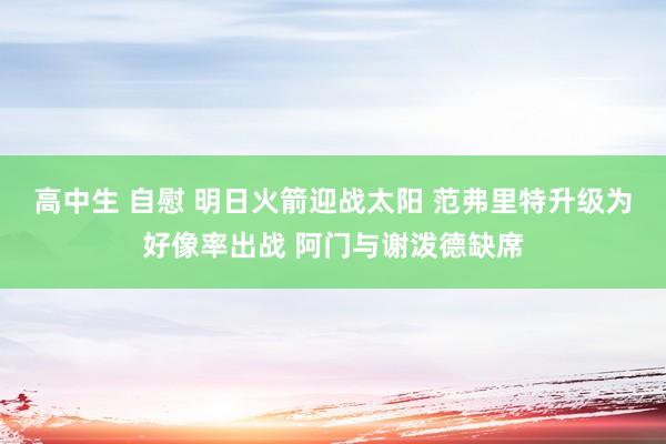 高中生 自慰 明日火箭迎战太阳 范弗里特升级为好像率出战 阿门与谢泼德缺席