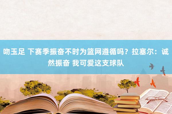 吻玉足 下赛季振奋不时为篮网遵循吗?拉塞尔:诚然振奋 我可爱这支球队